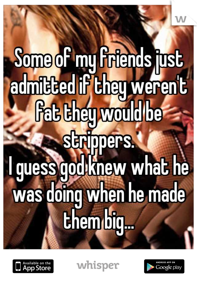 Some of my friends just admitted if they weren't fat they would be strippers.
I guess god knew what he was doing when he made them big...