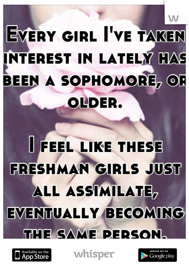 Every girl I've taken interest in lately has been a sophomore, or older.

I feel like these freshman girls just all assimilate, eventually becoming the same person.