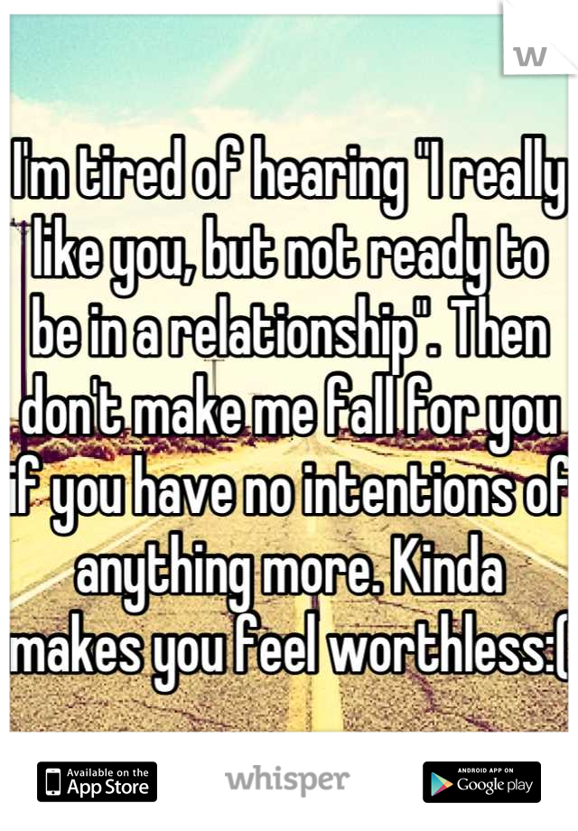 I'm tired of hearing "I really like you, but not ready to be in a relationship". Then don't make me fall for you if you have no intentions of anything more. Kinda makes you feel worthless:(