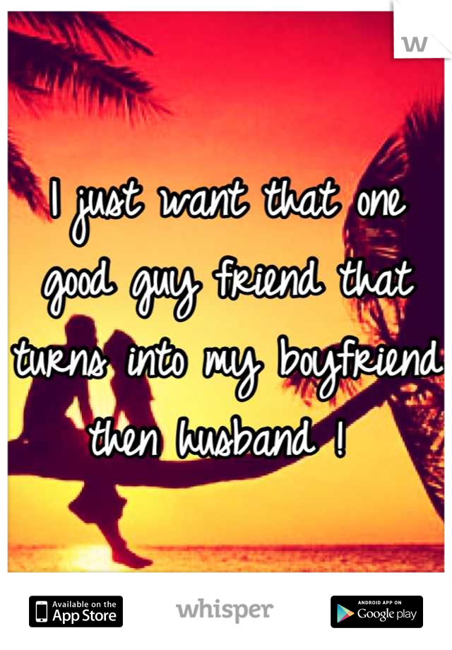 I just want that one good guy friend that turns into my boyfriend then husband ! 