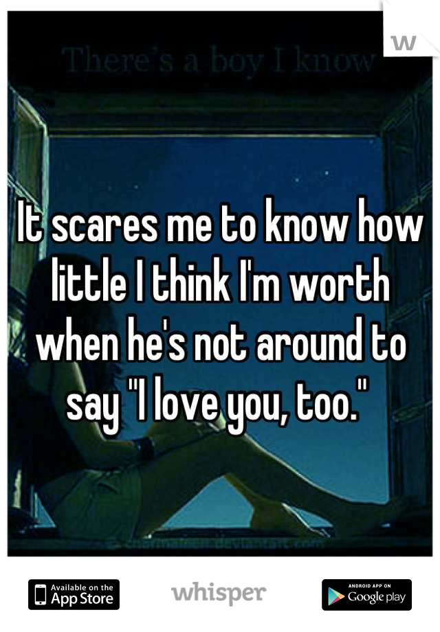 It scares me to know how little I think I'm worth when he's not around to say "I love you, too." 