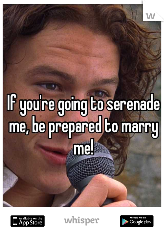 If you're going to serenade me, be prepared to marry me!