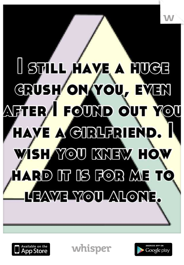 I still have a huge crush on you, even after I found out you have a girlfriend. I wish you knew how hard it is for me to leave you alone.