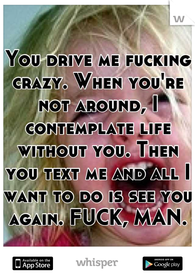 You drive me fucking crazy. When you're not around, I contemplate life without you. Then you text me and all I want to do is see you again. FUCK, MAN.