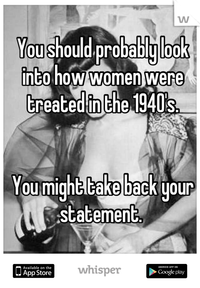 You should probably look into how women were treated in the 1940's. 


You might take back your statement. 