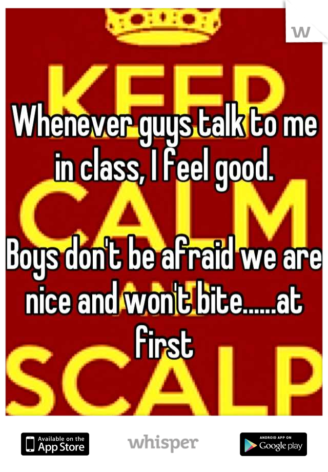 Whenever guys talk to me in class, I feel good. 

Boys don't be afraid we are nice and won't bite......at first