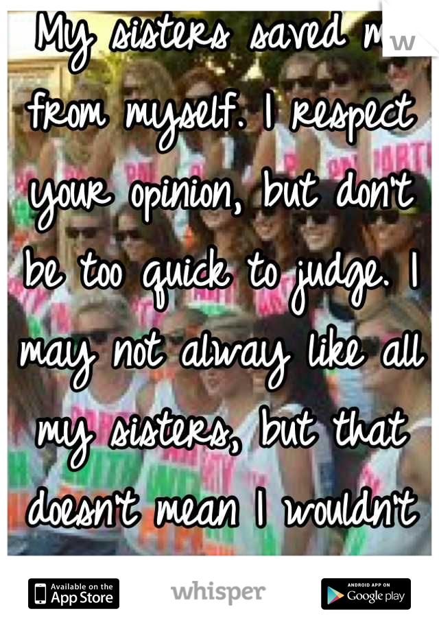 My sisters saved me from myself. I respect your opinion, but don't be too quick to judge. I may not alway like all my sisters, but that doesn't mean I wouldn't do anything for them.