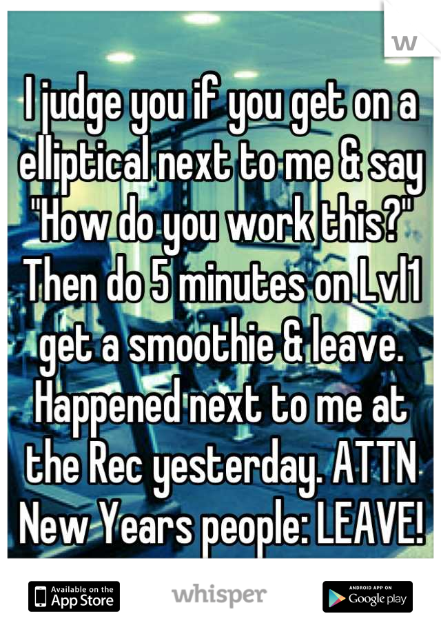 I judge you if you get on a elliptical next to me & say "How do you work this?" Then do 5 minutes on Lvl1 get a smoothie & leave. Happened next to me at the Rec yesterday. ATTN New Years people: LEAVE!