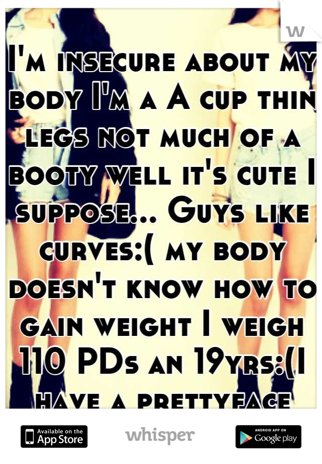 I'm insecure about my body I'm a A cup thin legs not much of a booty well it's cute I suppose... Guys like curves:( my body doesn't know how to gain weight I weigh 110 PDs an 19yrs:(I have a prettyface