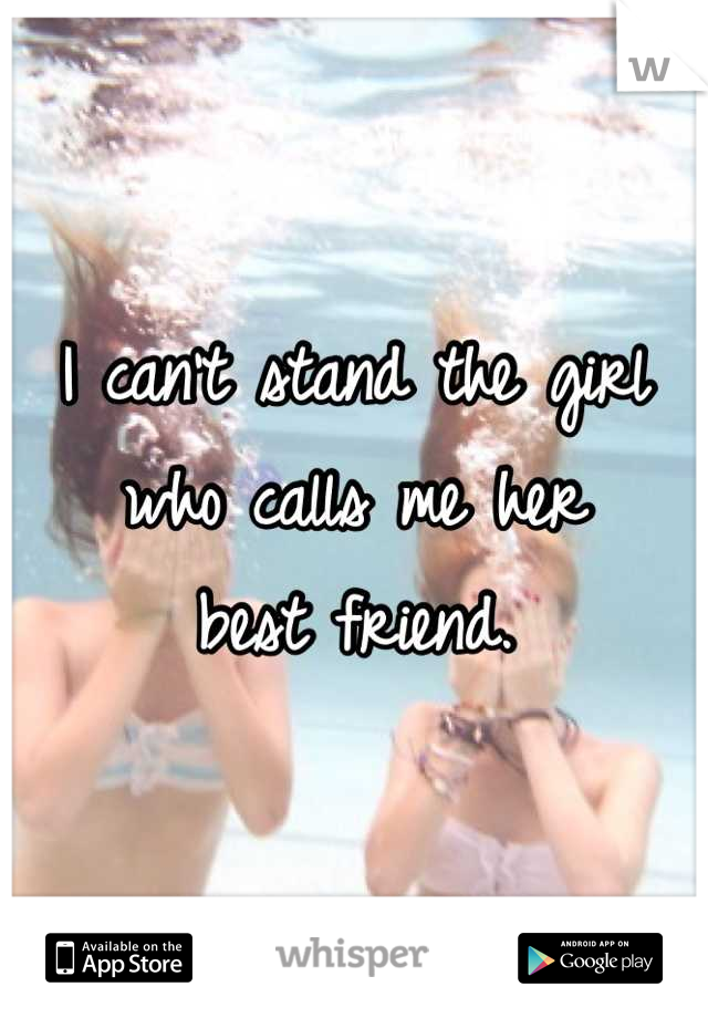 I can't stand the girl who calls me her 
best friend.