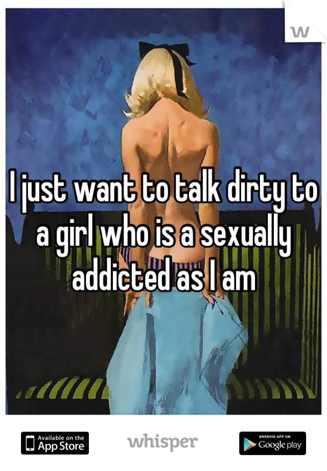 I just want to talk dirty to a girl who is a sexually addicted as I am