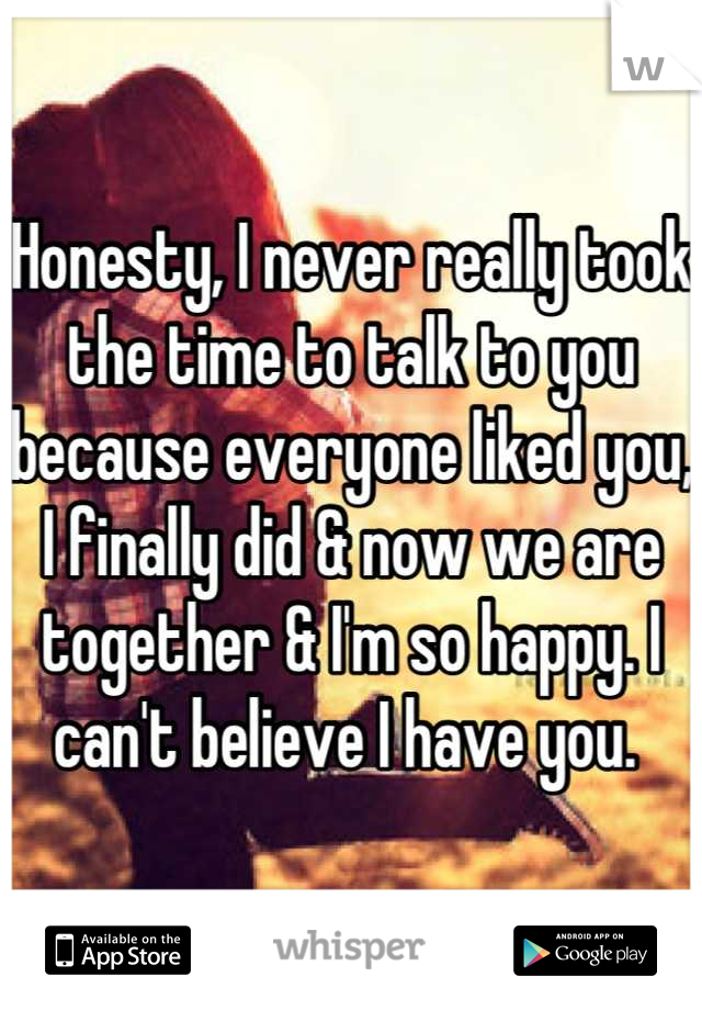 Honesty, I never really took the time to talk to you because everyone liked you, I finally did & now we are together & I'm so happy. I can't believe I have you. 