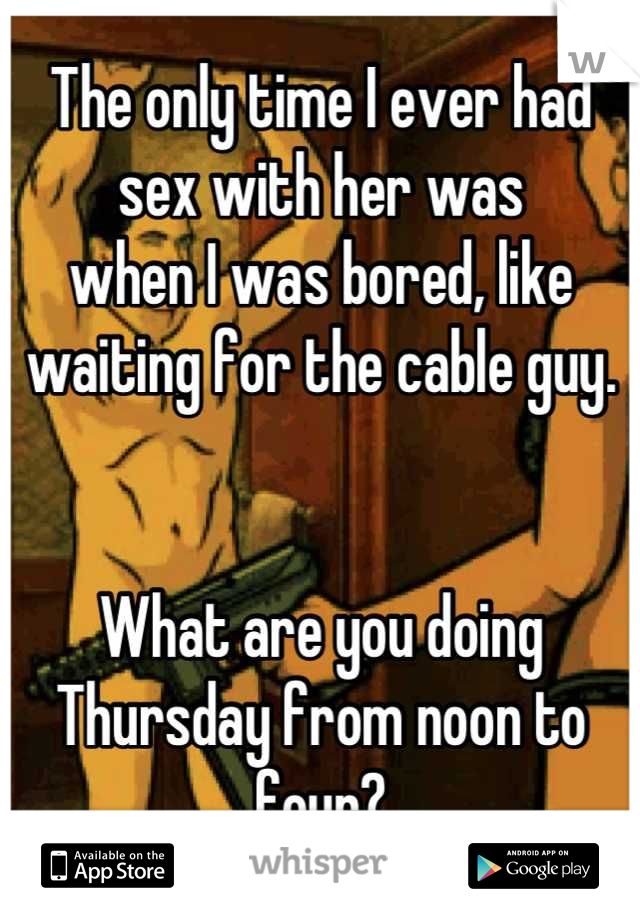 The only time I ever had sex with her was
when I was bored, like waiting for the cable guy. 


What are you doing Thursday from noon to four?