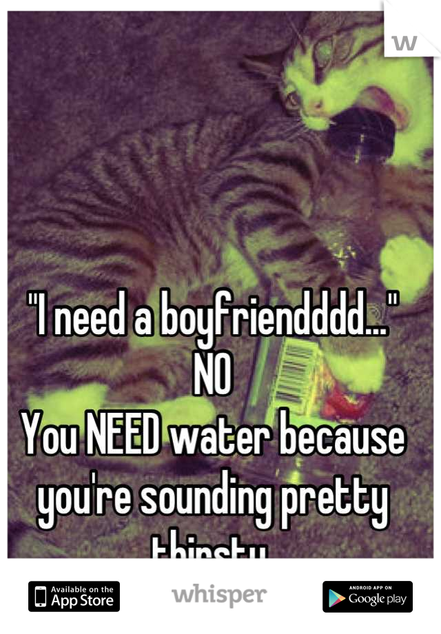 "I need a boyfriendddd..."
NO
You NEED water because you're sounding pretty thirsty.