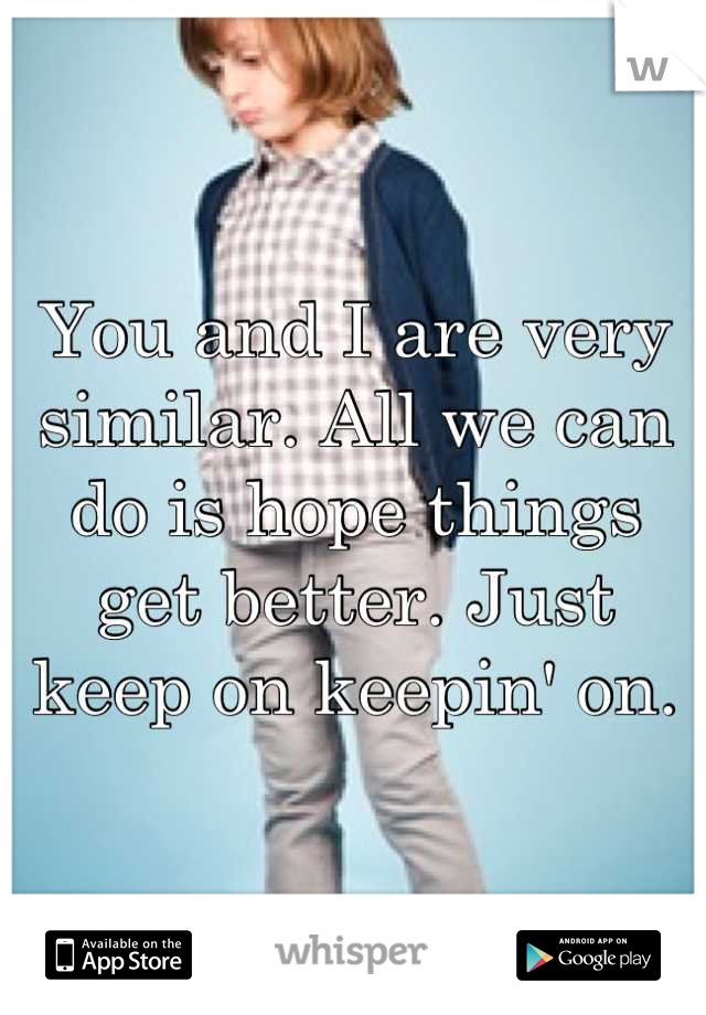 You and I are very similar. All we can do is hope things get better. Just keep on keepin' on.