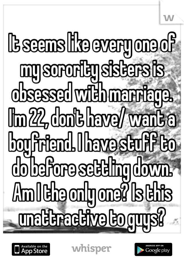 It seems like every one of my sorority sisters is obsessed with marriage. I'm 22, don't have/ want a boyfriend. I have stuff to do before settling down. Am I the only one? Is this unattractive to guys?