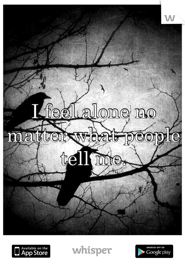 I feel alone no matter what people tell me.