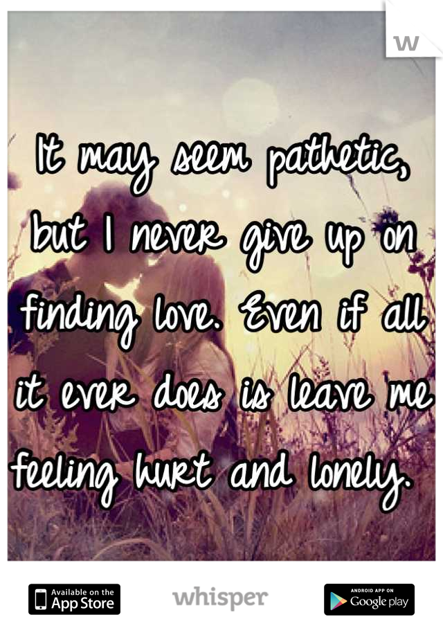 It may seem pathetic, but I never give up on finding love. Even if all it ever does is leave me feeling hurt and lonely. 