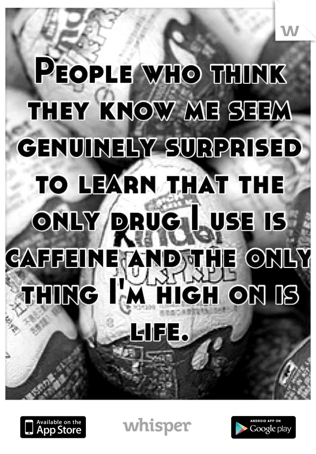 People who think they know me seem genuinely surprised to learn that the only drug I use is caffeine and the only thing I'm high on is life.