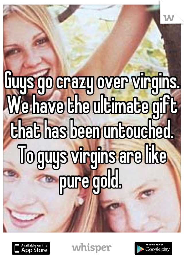 Guys go crazy over virgins. We have the ultimate gift that has been untouched. To guys virgins are like pure gold. 