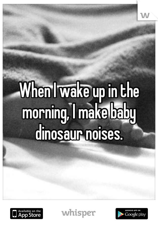 When I wake up in the morning, I make baby dinosaur noises.