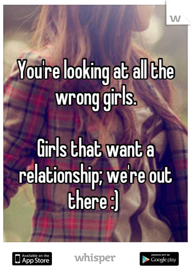 You're looking at all the wrong girls. 

Girls that want a relationship; we're out there :) 