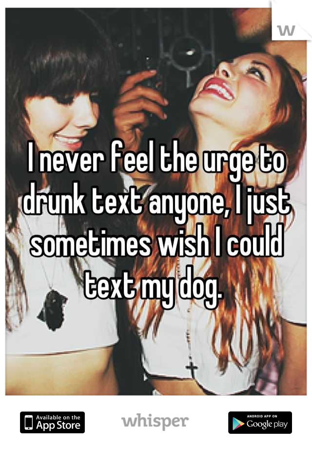 I never feel the urge to drunk text anyone, I just sometimes wish I could text my dog. 