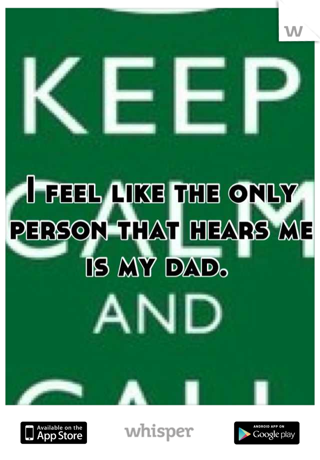I feel like the only person that hears me is my dad. 