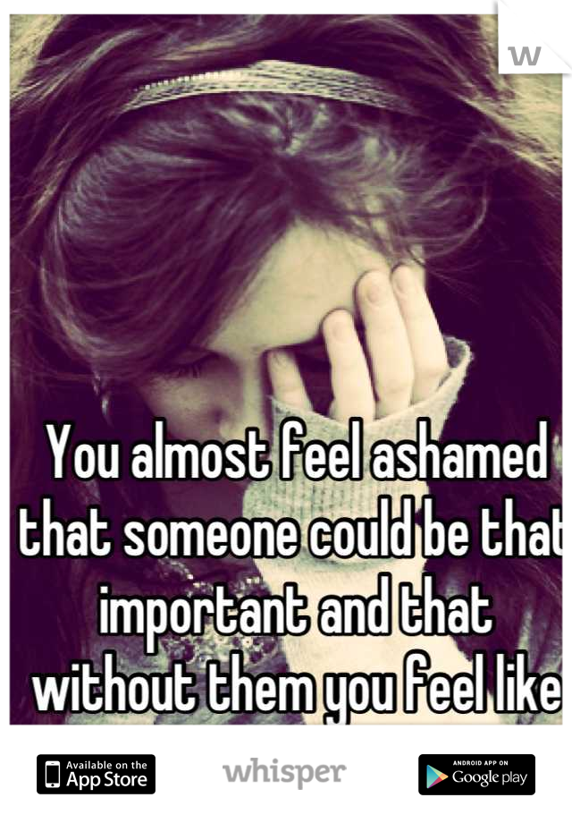 You almost feel ashamed that someone could be that important and that without them you feel like nothing.
