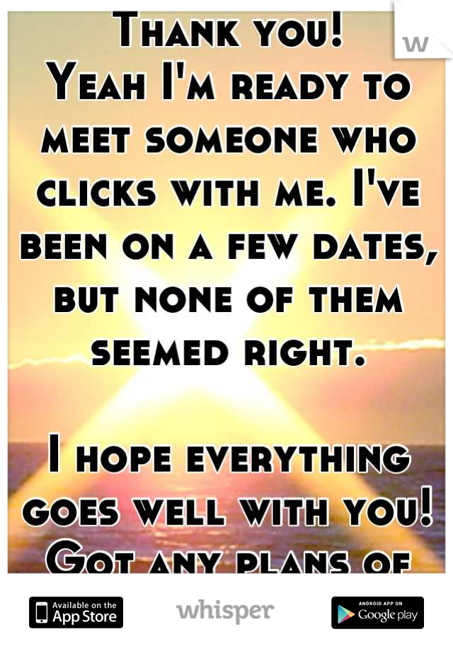 Thank you!
Yeah I'm ready to meet someone who clicks with me. I've been on a few dates, but none of them seemed right.

I hope everything goes well with you! Got any plans of your own coming up?