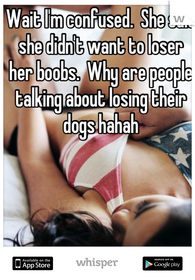 Wait I'm confused.  She said she didn't want to loser her boobs.  Why are people talking about losing their dogs hahah