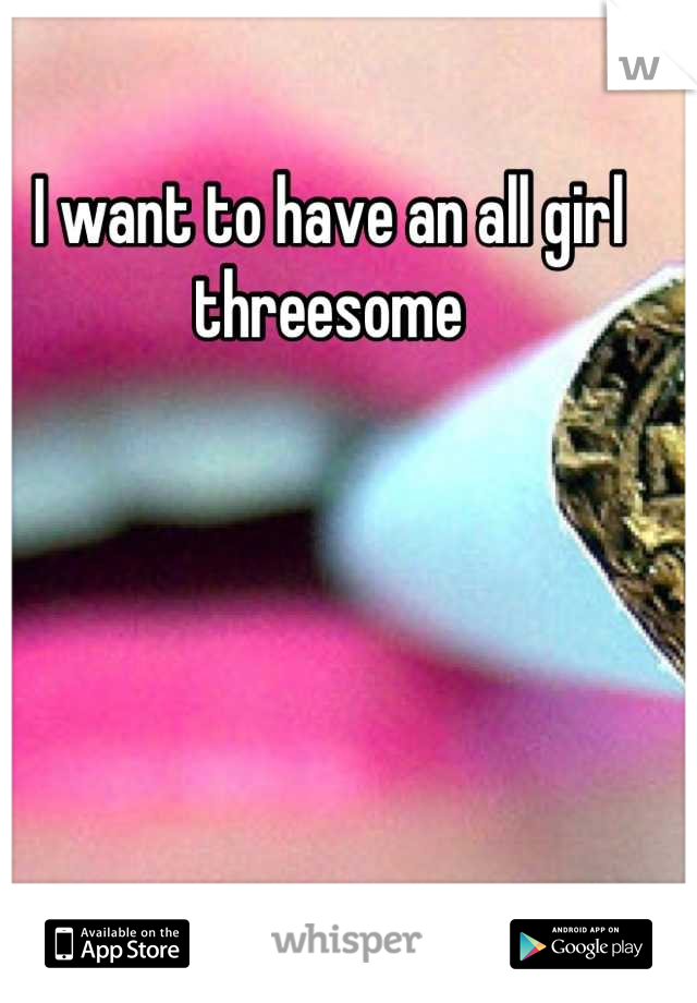 I want to have an all girl threesome 

