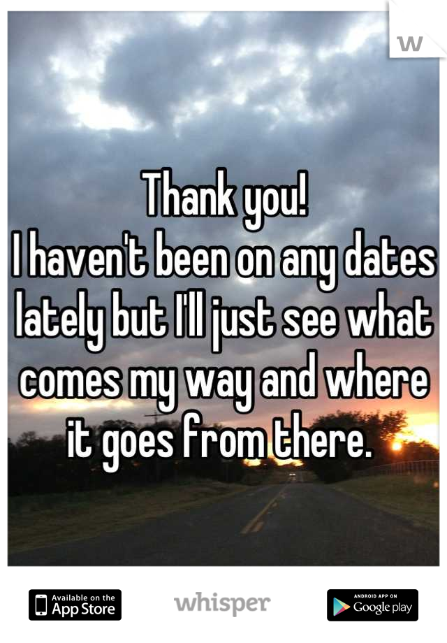 Thank you! 
I haven't been on any dates lately but I'll just see what comes my way and where it goes from there. 