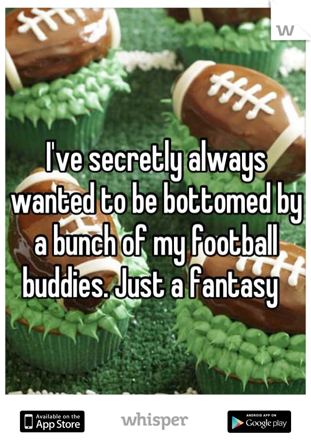 I've secretly always wanted to be bottomed by a bunch of my football buddies. Just a fantasy  
