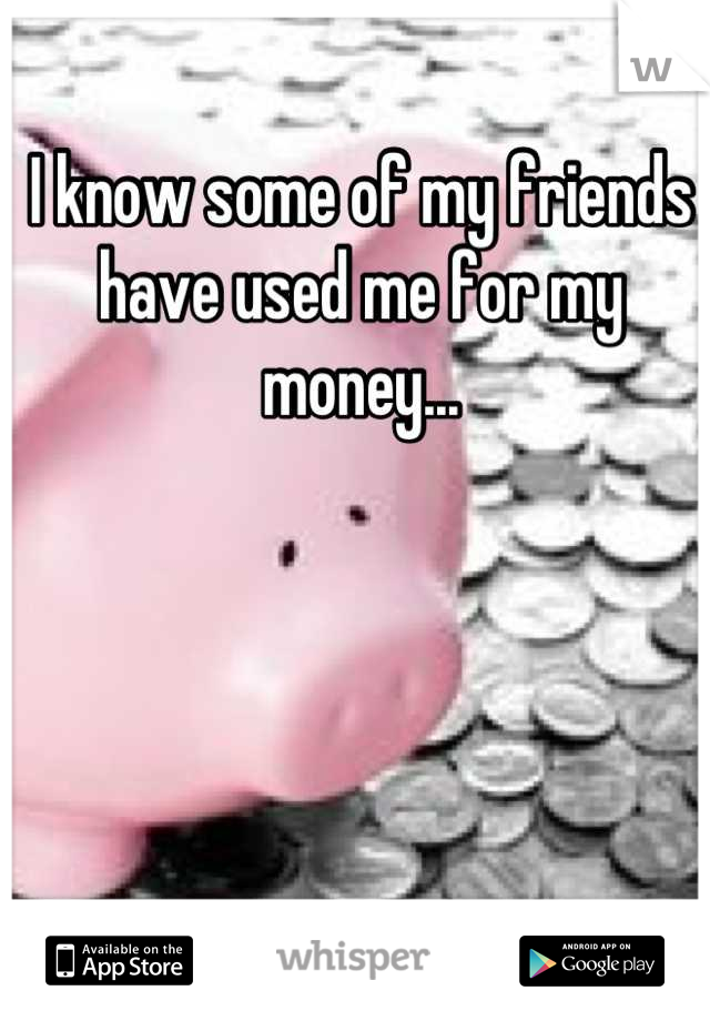 I know some of my friends 
have used me for my money...