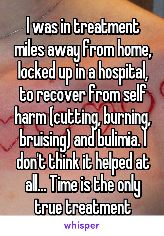 I was in treatment miles away from home, locked up in a hospital, to recover from self harm (cutting, burning, bruising) and bulimia. I don't think it helped at all... Time is the only true treatment