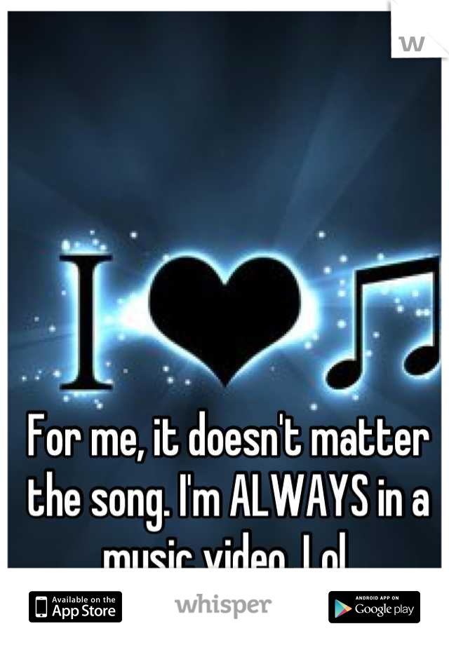 For me, it doesn't matter the song. I'm ALWAYS in a music video. Lol 