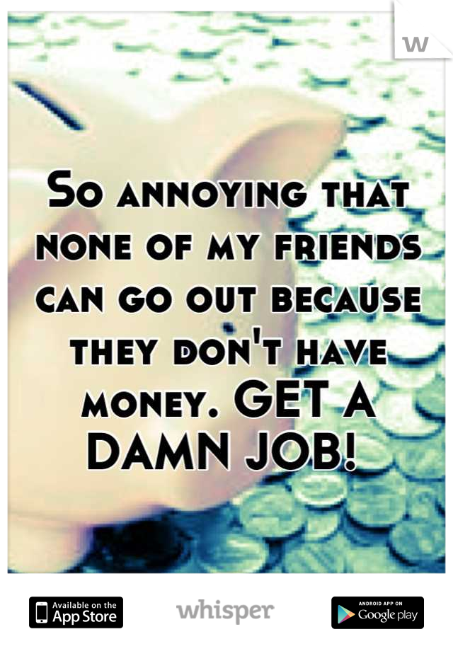So annoying that none of my friends can go out because they don't have money. GET A DAMN JOB! 
