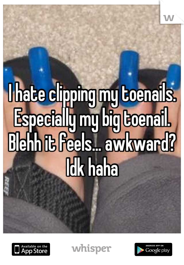 I hate clipping my toenails. Especially my big toenail. Blehh it feels... awkward? Idk haha