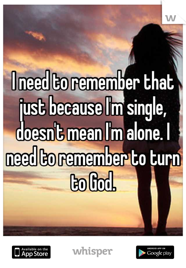 I need to remember that just because I'm single, doesn't mean I'm alone. I need to remember to turn to God.