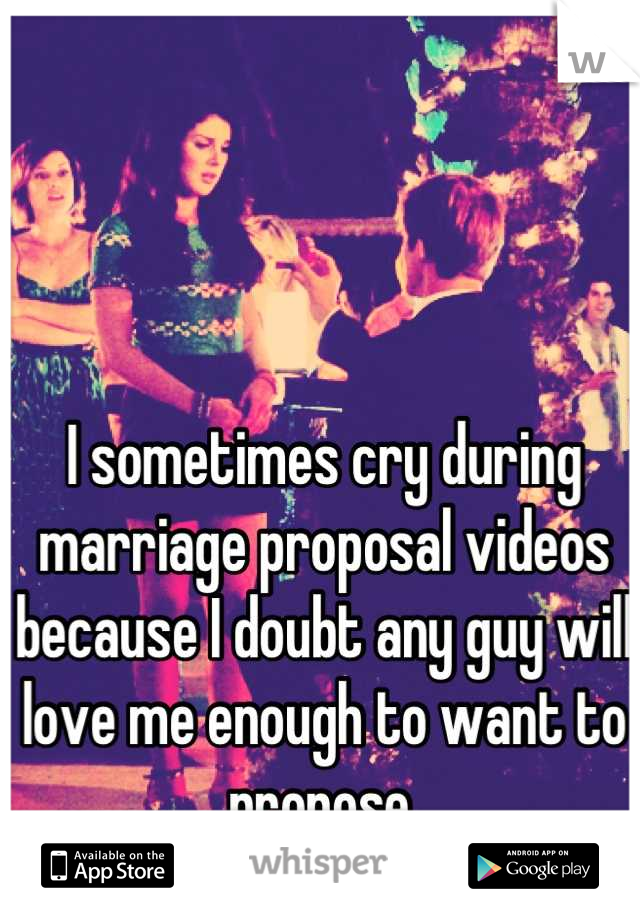I sometimes cry during marriage proposal videos because I doubt any guy will love me enough to want to propose.