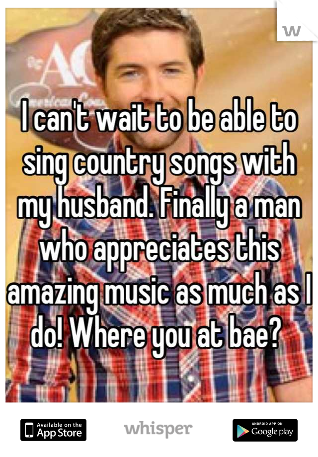 I can't wait to be able to sing country songs with my husband. Finally a man who appreciates this amazing music as much as I do! Where you at bae? 