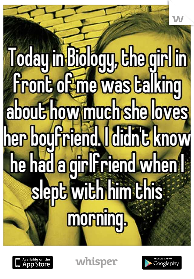 Today in Biology, the girl in front of me was talking about how much she loves her boyfriend. I didn't know he had a girlfriend when I slept with him this morning.