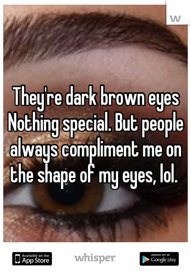 They're dark brown eyes 
Nothing special. But people always compliment me on the shape of my eyes, lol. 