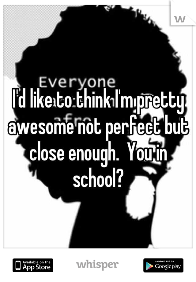I'd like to think I'm pretty awesome not perfect but close enough.  You in school?