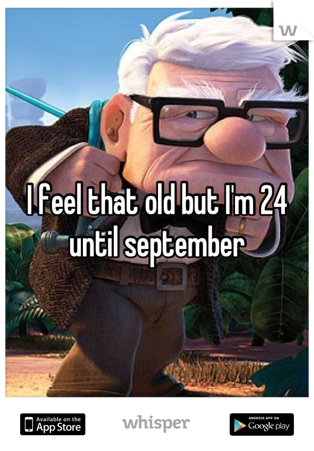 I feel that old but I'm 24 until september