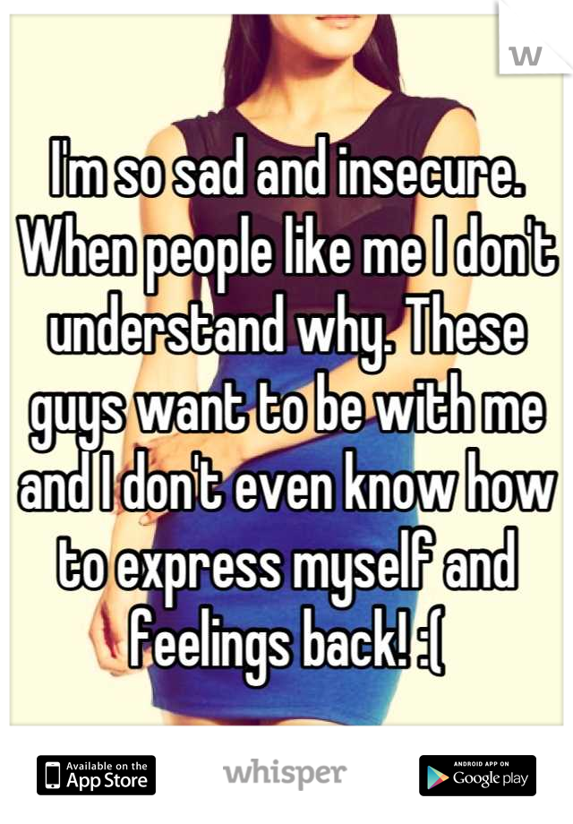 I'm so sad and insecure. When people like me I don't understand why. These guys want to be with me and I don't even know how to express myself and feelings back! :(