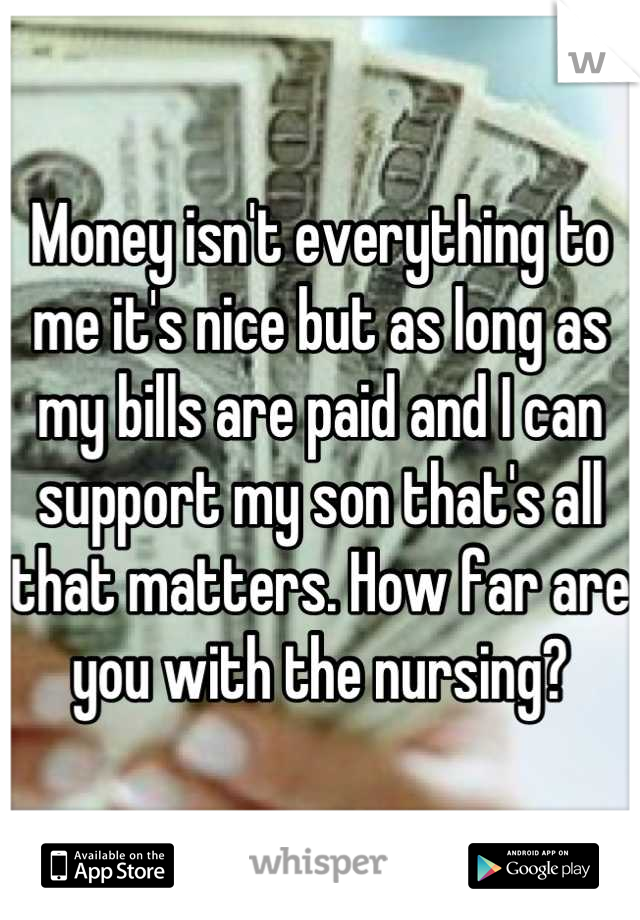 Money isn't everything to me it's nice but as long as my bills are paid and I can support my son that's all that matters. How far are you with the nursing?