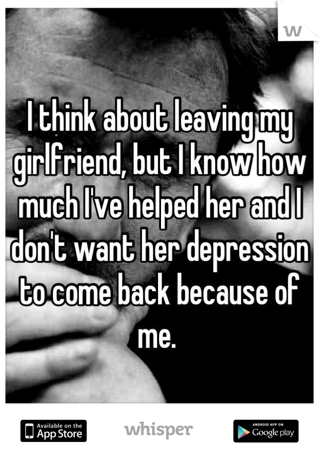 I think about leaving my girlfriend, but I know how much I've helped her and I don't want her depression to come back because of me. 