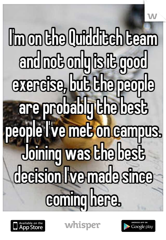 I'm on the Quidditch team and not only is it good exercise, but the people are probably the best people I've met on campus. Joining was the best decision I've made since coming here.